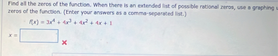 Find all the zeros of the function. When there is an extended list of possible rational zeros, use a graphing u 
zeros of the function. (Enter your answers as a comma-separated list.)
f(x)=3x^4+4x^3+4x^2+4x+1
x=□
_
