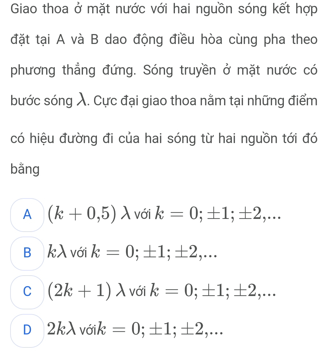 Giao thoa ở mặt nước với hai nguồn sóng kết hợp
đặt tại A và B dao động điều hòa cùng pha theo
phương thẳng đứng. Sóng truyền ở mặt nước có
bước sóng λ. Cực đại giao thoa nằm tại những điểm
có hiệu đường đi của hai sóng từ hai nguồn tới đó
bằng
A (k+0,5)lambda với k=0; ± 1; ± 2,...
B kλ với k=0; ± 1; ± 2,...
C (2k+1)lambda với k=0; ± 1; ± 2,...
D 2klambda voik=0; ± 1; ± 2,...