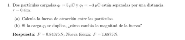 Dos partículas cargadas q_1=5mu C y q_2=-3mu C están separadas por una distancia
r=0.4m. 
(a) Calcula la fuerza de atracción entre las partículas. 
(b) Si la carga q1 se duplica, ¿cómo cambia la magnitud de la fuerza? 
Respuesta: F=0.84375N , Nueva fuerza: F=1.6875N.