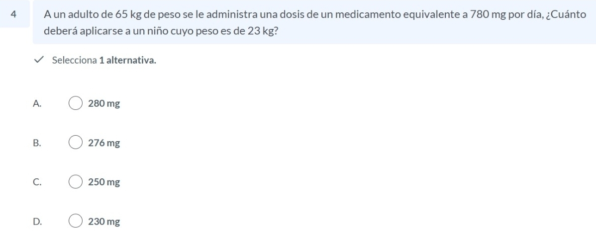 A un adulto de 65 kg de peso se le administra una dosis de un medicamento equivalente a 780 mg por día, ¿Cuánto
deberá aplicarse a un niño cuyo peso es de 23 kg?
Selecciona 1 alternativa.
A. 280 mg
B. 276 mg
C. 250 mg
D. 230 mg