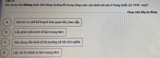 Cầu 27
Nội dung nào không phản ảnh đúng đường lối trong công cuộc cải cách mở cửa ở Trung Quốc (từ 1978 - nay)?
Chọn một đáp án đúng
A Xóa bỏ cơ chế kế hoạch hoá quan liêu, bao cấp.
B Lấy phát triển kinh tế làm trọng tâm.
C Xây dựng nền kinh tế thị trường xã hội chú nghĩa.
D Lấy cải tố chính trị làm trọng tâm.