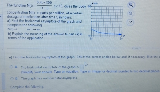 The function N(t)= (0.4t+800)/5t+5 , t≥ 15 , gives the body
concentration N(t) , in parts per million, of a certain
dosage of medication after time t, in hours
a) Find the horizontal asymptote of the graph and
complete the following:
N(t)to _as tto ∈fty. 
b) Explain the meaning of the answer to part (a) in 
terms of the application. 
a) Find the horizontal asymptote of the graph. Select the correct choice below and, if necessary, fill in the a
A. The horizontal asymptote of the graph is
(Simplify your answer. Type an equation. Type an integer or decimal rounded to two decimal places
B. The graph has no horizontal asymptote.
Complete the following