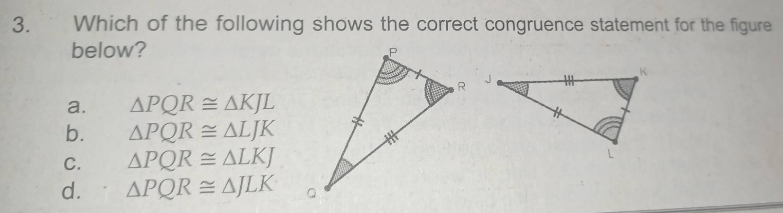 Which of the following shows the correct congruence statement for the figure
below?
a. △ PQR≌ △ KJL
b. △ PQR≌ △ LJK
C. △ PQR≌ △ LKJ
d. △ PQR≌ △ JLK