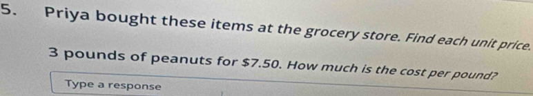 Priya bought these items at the grocery store. Find each unit price.
3 pounds of peanuts for $7.50. How much is the cost per pound? 
Type a response