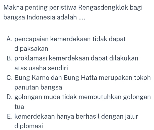 Makna penting peristiwa Rengasdengklok bagi
bangsa Indonesia adalah ....
A. pencapaian kemerdekaan tidak dapat
dipaksakan
B. proklamasi kemerdekaan dapat dilakukan
atas usaha sendiri
C. Bung Karno dan Bung Hatta merupakan tokoh
panutan bangsa
D. golongan muda tidak membutuhkan golongan
tua
E. kemerdekaan hanya berhasil dengan jalur
diplomasi