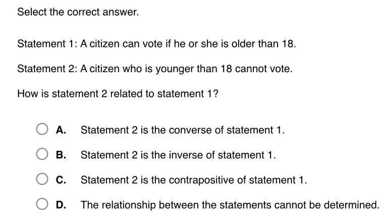 Select the correct answer.
Statement 1: A citizen can vote if he or she is older than 18.
Statement 2: A citizen who is younger than 18 cannot vote.
How is statement 2 related to statement 1?
A. Statement 2 is the converse of statement 1.
B. Statement 2 is the inverse of statement 1.
C. Statement 2 is the contrapositive of statement 1.
D. The relationship between the statements cannot be determined.