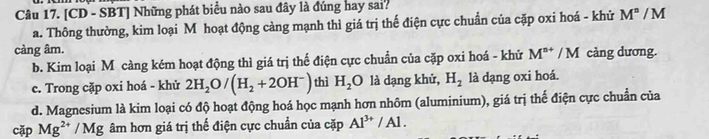 [CD - SBT] Những phát biểu nào sau đây là đúng hay sai?
a. Thông thường, kim loại M hoạt động càng mạnh thì giá trị thế điện cực chuẩn của cặp oxi hoá - khử M^n/M
càng âm.
b. Kim loại M càng kém hoạt động thì giá trị thế điện cực chuẩn của cặp oxi hoá - khử M^(n+)/M càng dương.
c. Trong cặp oxi hoá - khử 2H_2O/(H_2+2OH^-) thì H_2O là dạng khử, H_2 là dạng oxi hoá.
d. Magnesium là kim loại có độ hoạt động hoá học mạnh hơn nhôm (aluminium), giá trị thế điện cực chuẩn của
cặp Mg^(2+)/Mg âm hơn giá trị thế điện cực chuẩn của cặp Al^(3+)/Al.