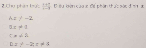 Cho phân thức  (x+2)/x-3 . Điều kiện của x để phân thức xác định là:
A. x!= -2.
B. x!= 0.
C. x!= 3.
D. x!= -2; x!= 3.