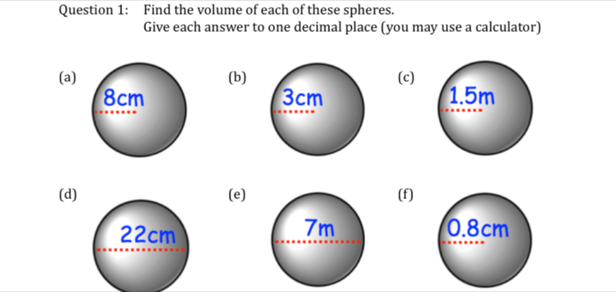 Find the volume of each of these spheres. 
Give each answer to one decimal place (you may use a calculator) 
(a) (b) (c)
8cm 3cm 1.5m
(d) (e)(f)
0.8cm