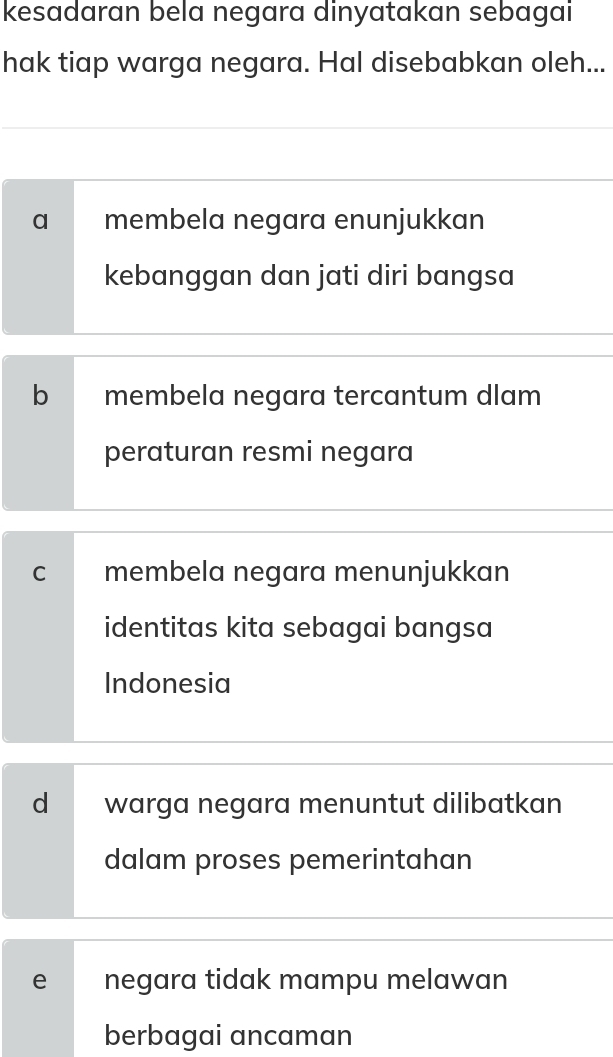 kesadaran bela negara dinyatakan sebagai
hak tiap warga negara. Hal disebabkan oleh...
a membela negara enunjukkan
kebanggan dan jati diri bangsa
b membela negara tercantum dlam
peraturan resmi negara
C membela negara menunjukkan
identitas kita sebagai bangsa
Indonesia
d warga negara menuntut dilibatkan
dalam proses pemerintahan
e negara tidak mampu melawan
berbagai ancaman