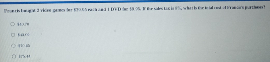 Francis bought 2 video games for $29.95 each and 1 DVD for $9.95. If the sales tax is 8%, what is the total cost of Francis's purchases?
$40.70
$43.09
$70.65
$75.44