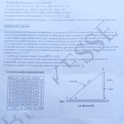 On donne les expressions A ; E et F suivantes :
A=(x-3)^2-1;E=(x-2)^2+(x-2)(x+5) et F= A/t 
E=(x-2)(2x+3) et A=(x-2)(x-4).
1) Justifie que l Détermine les valeurs de la variable x pour lesquelles F existe.
2· a|
b) Loesque F existe, justifie que pour x!= 2etx!= - 7/2  F= (x-4)/2x+3 
3) Calcule la valeur numérique de F pour x= 1/2  (On donnera le résultat sous la forme d'une fraction irréductible)
EXERCICE 6: 4points
Pour la promotion de la pratique du basketball, les professeurs d'EPS de la région du Worodougon initient un
tournoi entre les établissements secondaires de ladite région. Mais le manque d'infrastructures pour la pratique de
ce sport oblige chaque établissement, pour l'entrainement de ses joueurs, à installer un panier de basket en
respectant la condition suivante « fixer le panier de basket sur un mur à 3,20m du sol.  «
Tu es choisi pour l'installation de ce panier et tu disposes d'une échelle quianesure 3,35mn de long
Tu décides de placer l'échelle de telle sorte que la distance qui sépare le pied de l'échelle et celui du mur est 0,99.
Cependant tu ne chuteras pas si l'inclinaison α en degré de l'échelle comme indique le dispositifici-dessous est
comprise entre 72° 75°
1) Justifie que l’srrondi d'ordre 3 de tan widehat BCA=3.232
l'angle overline BCA 2. a) A l'aide de l'extrait de la table trigonométrique et-dessous, trouve l'encadrement de la mesure de
par deux nombres entiers naturels conséeutifs
b) Pourras-tu monter sur l'échelle sans risque de chuter ? Justifie ta réponse.
Extrait de la table trigonométrique