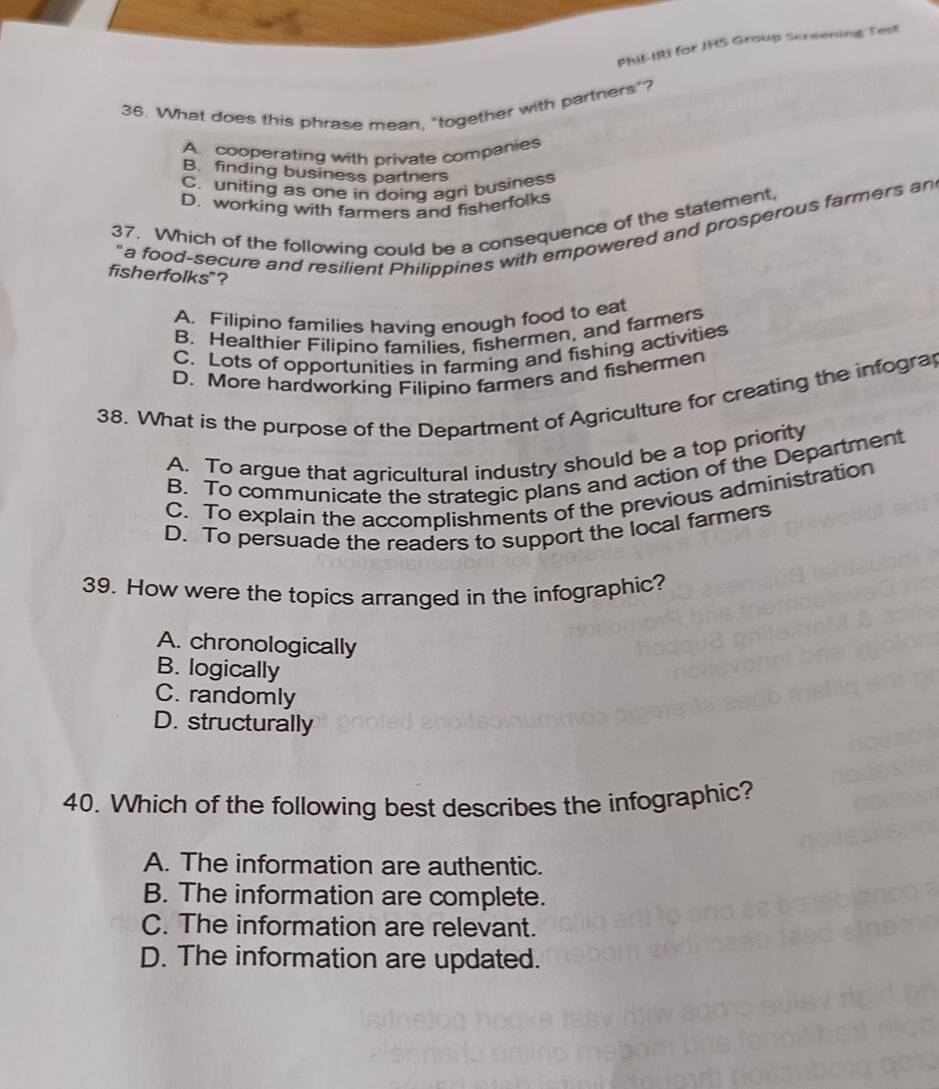 PHIF-IRI for JHS Group Screening Test
36. What does this phrase mean, “together with partners”?
A. cooperating with private companies
B. finding business partners
C. uniting as one in doing agri business
D. working with farmers and fisherfolks
37. Which of the following could be a consequence of the statement,
"a food-secure and resilient Philippines with empowered and prosperous farmers an
fisherfolks"?
A. Filipino families having enough food to eat
B. Healthier Filipino families, fishermen, and farmers
C. Lots of opportunities in farming and fishing activities
D. More hardworking Filipino farmers and fishermen
38. What is the purpose of the Department of Agriculture for creating the infogra
A. To argue that agricultural industry should be a top priority
B. To communicate the strategic plans and action of the Department
C. To explain the accomplishments of the previous administration
D. To persuade the readers to support the local farmers
39. How were the topics arranged in the infographic?
A. chronologically
B. logically
C. randomly
D. structurally
40. Which of the following best describes the infographic?
A. The information are authentic.
B. The information are complete.
C. The information are relevant.
D. The information are updated.