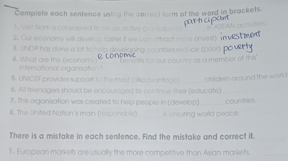 Complete each sentence using the correct form of the word in brackets. 
1. Viet Nam is considered to be an active (participate) 
ASEAN activities 
2. Our economy will develop faster if we can attract more (invest) 
3. UNDP has done a lot to help developing countries reduce (poor) 
4. What are the (economy) benefits for our country as a member of this 
international organisation? 
5. UNICEF provides support to the most (disadvantage) _children around the world 
6. All teenagers should be encouraged to continue their (educate) _. 
7. This organisation was created to help people in (develop) _countries. 
8. The United Nation's main (responsible) _is ensuring world peace. 
There is a mistake in each sentence. Find the mistake and correct it. 
. European markets are usually the more competitive than Asian markets._