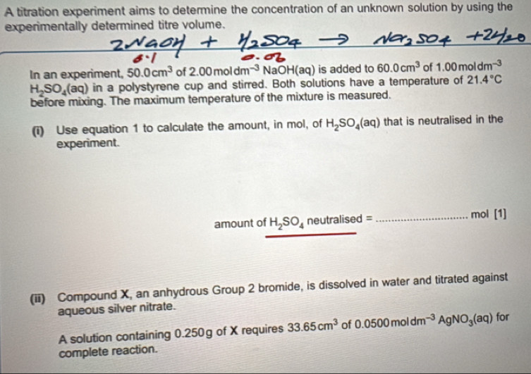 A titration experiment aims to determine the concentration of an unknown solution by using the 
experimentally determined titre volume. 
In an experiment, 50.0cm^3 of 2.00moldm^(-3)NaOH(aq) is added to 60.0cm^3 of 1.00moldm^(-3)
H_2SO_4(aq) in a polystyrene cup and stirred. Both solutions have a temperature of 21.4°C
before mixing. The maximum temperature of the mixture is measured. 
(i) Use equation 1 to calculate the amount, in mol, of H_2SO_4(aq) that is neutralised in the 
experiment. 
mol 
amount of H_2SO_4 neutralis ed= _ [1 
(ii) Compound X, an anhydrous Group 2 bromide, is dissolved in water and titrated against 
aqueous silver nitrate. 
A solution containing 0.250g of X requires 33.65cm^3 of 0.0500moldm^(-3)AgNO_3(aq) for 
complete reaction.