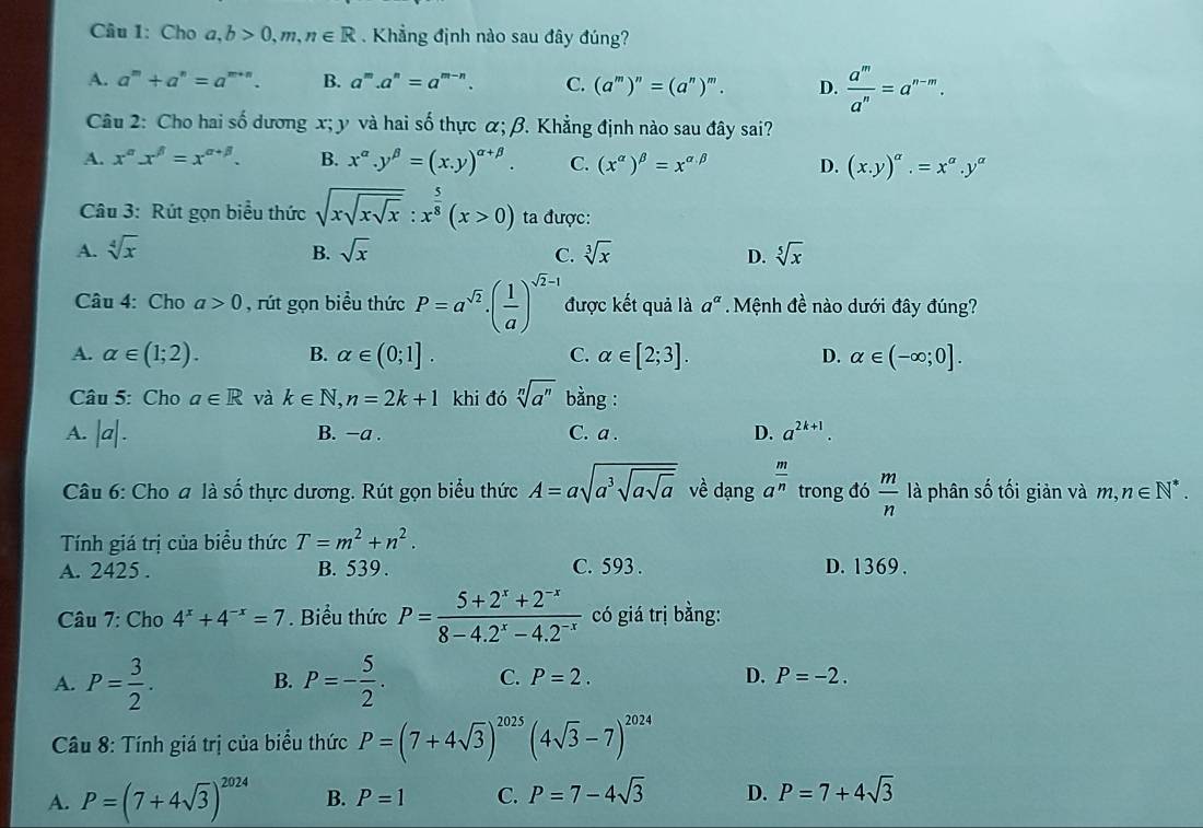 Cho a,b>0,m,n∈ R. Khẳng định nào sau đây đúng?
A. a^m+a^n=a^(m+n). B. a^m.a^n=a^(m-n). C. (a^m)^n=(a^n)^m. D.  a^m/a^n =a^(n-m).
Câu 2: Cho hai số dương x; y và hai số thực α; β. Khẳng định nào sau đây sai?
A. x^(alpha)x^(beta)=x^(alpha +beta). B. x^(alpha).y^(beta)=(x.y)^alpha +beta . C. (x^(alpha))^beta =x^(alpha beta) D. (x.y)^alpha .=x^(alpha).y^(alpha)
Câu 3: Rút gọn biểu thức sqrt(xsqrt xsqrt x):x^(frac 5)8(x>0) ta được:
A. sqrt[4](x) B. sqrt(x) C. sqrt[3](x) D. sqrt[5](x)
Câu 4: Cho a>0 , rút gọn biểu thức P=a^(sqrt(2))· ( 1/a )^sqrt(2)-1 được kết quả là a^a Mệnh đề nào dưới đây đúng?
A. alpha ∈ (1;2). B. alpha ∈ (0;1]. C. alpha ∈ [2;3]. D. alpha ∈ (-∈fty ;0].
Câu 5: Cho a∈ R và k∈ N,n=2k+1 khi đó sqrt[n](a^n) bằng :
A. |a|. B. −a . C. a . D. a^(2k+1).
Câu 6: Cho a là số thực dương. Rút gọn biểu thức A=asqrt(a^3sqrt asqrt a) về dạng a^(frac m)n trong đó  m/n  là phân số tối giản và m,n∈ N^*.
Tính giá trị của biểu thức T=m^2+n^2.
A. 2425 . B. 539. C. 593 . D. 1369 .
Câu 7: Cho 4^x+4^(-x)=7. Biểu thức P= (5+2^x+2^(-x))/8-4.2^x-4.2^(-x)  có giá trị bằng:
A. P= 3/2 . B. P=- 5/2 . C. P=2. D. P=-2.
Câu 8: Tính giá trị của biểu thức P=(7+4sqrt(3))^2025(4sqrt(3)-7)^2024
A. P=(7+4sqrt(3))^2024 B. P=1 C. P=7-4sqrt(3) D. P=7+4sqrt(3)