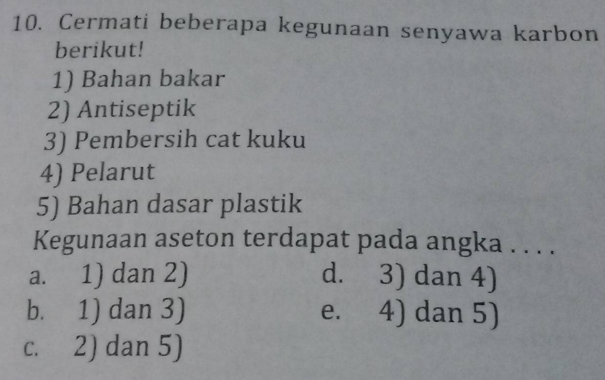 Cermati beberapa kegunaan senyawa karbon
berikut!
1) Bahan bakar
2) Antiseptik
3) Pembersih cat kuku
4) Pelarut
5) Bahan dasar plastik
Kegunaan aseton terdapat pada angka . . . .
a. 1) dan 2) d. 3) dan 4)
b. 1) dan 3) e. 4) dan 5)
c. 2) dan 5)