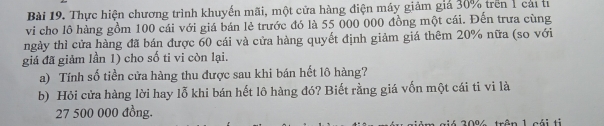 Thực hiện chương trình khuyến mãi, một cửa hàng điện máy giảm giả 30% trên 1 cái tí 
vi cho lô hàng gồm 100 cái với giá bán lẻ trước đó là 55 000 000 đồng một cái. Đến trưa cùng 
ngày thì cửa hàng đã bán được 60 cái và cửa hàng quyết định giảm giá thêm 20% nữa (so với 
giá đã giảm lần 1) cho số ti vi còn lại. 
a) Tính số tiền cửa hàng thu được sau khi bán hết lô hàng? 
b) Hỏi cửa hàng lời hay lỗ khi bán hết lô hàng đó? Biết rằng giá vốn một cái ti vi là
27 500 000 đồng.