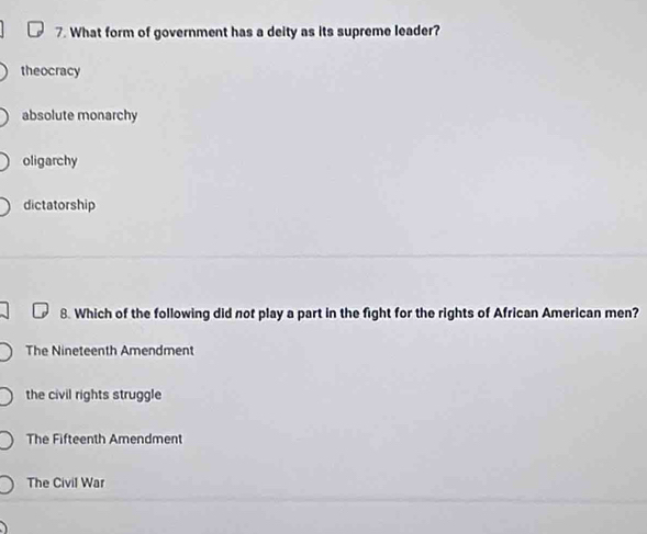 What form of government has a deity as its supreme leader?
theocracy
absolute monarchy
oligarchy
dictatorship
8. Which of the following did not play a part in the fight for the rights of African American men?
The Nineteenth Amendment
the civil rights struggle
The Fifteenth Amendment
The Civil War