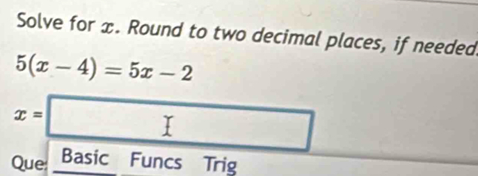 Solve for x. Round to two decimal places, if needed.
5(x-4)=5x-2
x=□
Que: Basic Funcs Trig