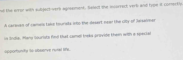 nd the error with subject-verb agreement. Select the incorrect verb and type it correctly. 
A caravan of camels take tourists into the desert near the city of Jaisalmer 
in India. Many tourists find that camel treks provide them with a special 
opportunity to observe rural life.