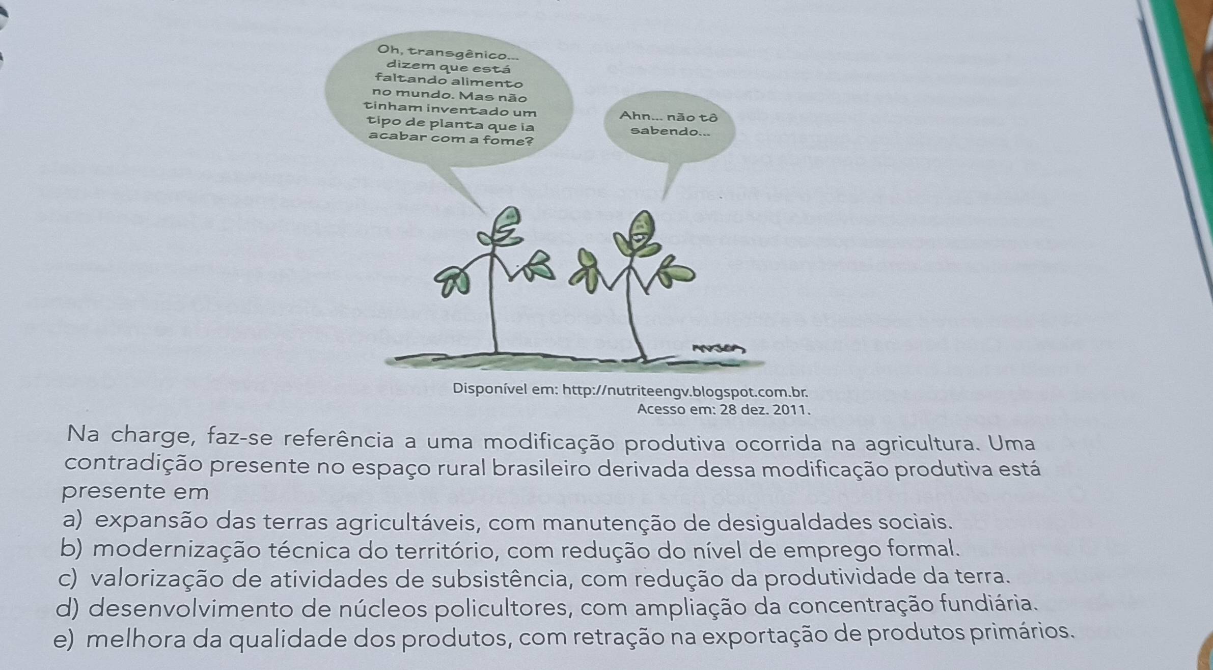 Acesso em: 28 dez. 2011.
Na charge, faz-se referência a uma modificação produtiva ocorrida na agricultura. Uma
contradição presente no espaço rural brasileiro derivada dessa modificação produtiva está
presente em
a) expansão das terras agricultáveis, com manutenção de desigualdades sociais.
b) modernização técnica do território, com redução do nível de emprego formal.
c) valorização de atividades de subsistência, com redução da produtividade da terra.
d) desenvolvimento de núcleos policultores, com ampliação da concentração fundiária.
e) melhora da qualidade dos produtos, com retração na exportação de produtos primários.