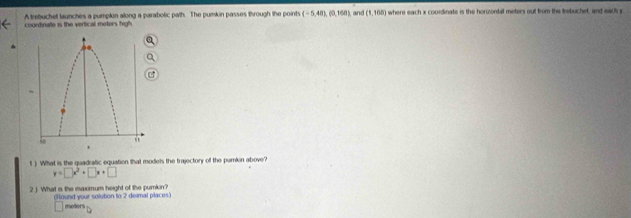 A trebuchet launches a pumpkin along a parabolic path. The pumkin passes through the points (-5,48), (0,168), and (1,168) where each x coordinate is the horizontall meters out from the trebuchet, and each y
coordinate is the vertical meters high 
1 ) What is the quadratic equation that models the trajectory of the pumkin above?
y=□ x^2+□ x+□
2 ) What is the maximum height of the pumkin? 
(Round your solution to 2 deimal places)
meters