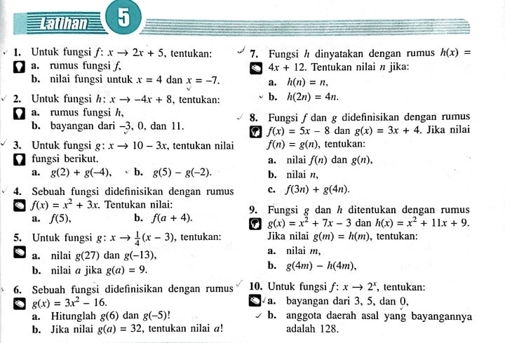 Latthan 5
1. Untuk fungsi f:xto 2x+5 , tentukan: 7. Fungsi h dinyatakan dengan rumus h(x)=
a. rumus fungsi f, 4x+12. Tentukan nilai n jika:
b. nilai fungsi untuk x=4 dan x=-7. a. h(n)=n,
2. Untuk fungsih: xto -4x+8 , tentukan: b. h(2n)=4n.
' a. rumus fungsi h, 8. Fungsi ƒdan g didefinisikan dengan rumus
b. bayangan dari -3, 0, dan 11. dan g(x)=3x+4. Jika nilai
f(x)=5x-8
3. Untuk fungsi g:xto 10-3x , tentukan nilai f(n)=g(n) , tentukan:
fungsi berikut. a. nilai f(n) dan g(n),
a. g(2)+g(-4), b. g(5)-g(-2). b. nilai ,
4. Sebuah fungsi didefinisikan dengan rumus c. f(3n)+g(4n).. f(x)=x^2+3x Tentukan nilai: 9. Fungsi g dan h ditentukan dengan rumus
a. f(5), b. f(a+4). 9 g(x)=x^2+7x-3 dan h(x)=x^2+11x+9.
5. Untuk fungsi g: xto  1/4 (x-3) , tentukan: Jika nilai g(m)=h(m) , tentukan:
a a. nilai g(27) dan g(-13), a. nilai m,
b. nilai a jika g(a)=9.
b. g(4m)-h(4m),
6. Sebuah fungsi dideſinisikan dengan rumus 10. Untuk fungsi f:xto 2^x , tentukan:
. g(x)=3x^2-16. a. bayangan dari 3, 5, dan 0,
a. Hitunglah g(6) dan g(-5)! b. anggota daerah asal yang bayangannya
b. Jika nilai g(a)=32 , tentukan nilai a! adalah 128.