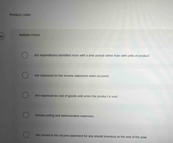 Product costs
Multiple Choice
Are expenditures identified more with a time period rather than with units of product.
Are expensed on the income statement when incurred.
Are expensed as cost of goods sold when the product is sold.
include selling and administrative expenses.
Are moved to the income statement for any unsold inventory at the end of the year.