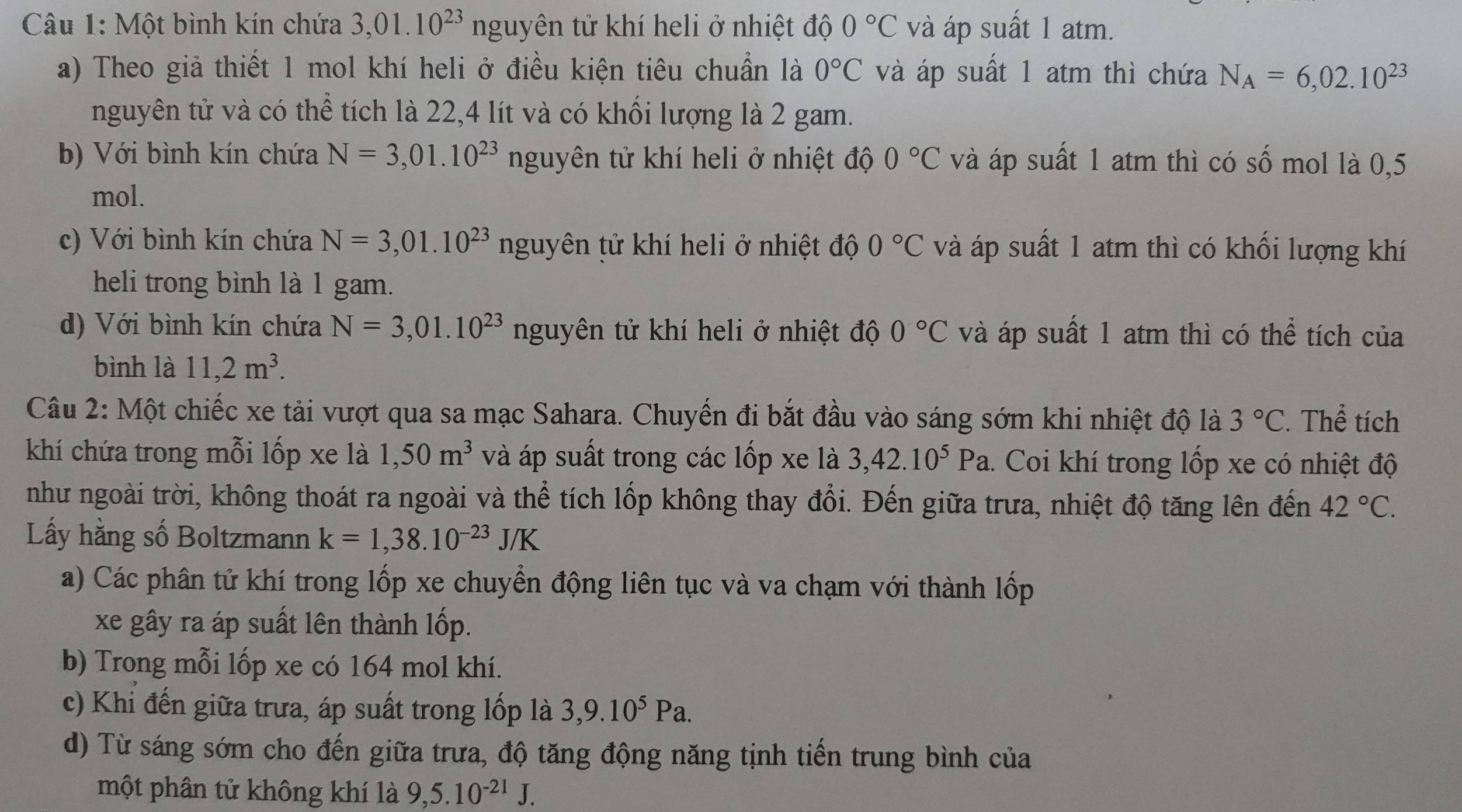 Một bình kín chứa 3,01.10^(23) nguyên tử khí heli ở nhiệt độ 0°C và áp suất 1 atm.
a) Theo giả thiết 1 mol khí heli ở điều kiện tiêu chuẩn là 0°C và áp suất 1 atm thì chứa N_A=6,02.10^(23)
nguyên tử và có thể tích là 22,4 lít và có khối lượng là 2 gam.
b) Với bình kín chứa N=3,01.10^(23) nguyên tử khí heli ở nhiệt độ 0°C và áp suất 1 atm thì có số mol là 0,5
mol.
c) Với bình kín chứa N=3,01.10^(23) nguyên tử khí heli ở nhiệt độ 0°C và áp suất 1 atm thì có khối lượng khí
heli trong bình là 1 gam.
d) Với bình kín chứa N=3,01.10^(23) nguyên tử khí heli ở nhiệt độ 0°C và áp suất 1 atm thì có thể tích của
bình là 11,2m^3.
Câu 2: Một chiếc xe tải vượt qua sa mạc Sahara. Chuyến đi bắt đầu vào sáng sớm khi nhiệt độ là 3°C. Thể tích
khí chứa trong mỗi lốp xe là 1,50m^3 và áp suất trong các lốp xe là 3,42.10^5Pa.. Coi khí trong lốp xe có nhiệt độ
như ngoài trời, không thoát ra ngoài và thể tích lốp không thay đổi. Đến giữa trưa, nhiệt độ tăng lên đến 42°C.
Lấy hằng số Boltzmann k=1,38.10^(-23)J/K
a) Các phân tử khí trong lốp xe chuyển động liên tục và va chạm với thành lốp
xe gây ra áp suất lên thành lốp.
b) Trong mỗi lốp xe có 164 mol khí.
c) Khi đến giữa trưa, áp suất trong lốp là 3,9.10^5Pa.
d) Từ sáng sớm cho đến giữa trưa, độ tăng động năng tịnh tiến trung bình của
một phân tử không khí là 9,5.10^(-21)J.