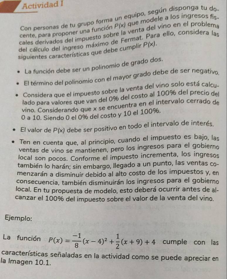 Actividad I
Con personas de tu grupo forma un equipo, según disponga tu do-
cente, para proponer una función P(x) que modele a los ingresos fis-
cales derivados del impuesto sobre la venta del vino en el problema
del cálculo del ingreso máximo de Fermat. Para ello, considera las
siguientes características que debe cumplir P(x).
La función debe ser un polinomio de grado dos.
El término del polinomio con el mayor grado debe de ser negativo.
Considera que el impuesto sobre la venta del vino solo está calcu-
lado para valores que van del 0% del costo al 100% del precio del
vino. Considerando que x se encuentra en el intervalo cerrado de
0 a 10. Siendo 0 el 0% del costo y 10 el 100%.
El valor de P(x) debe ser positivo en todo el intervalo de interés.
Ten en cuenta que, al principio, cuando el impuesto es bajo, las
ventas de vino se mantienen, pero los ingresos para el gobierno
local son pocos. Conforme el impuesto incrementa, los ingresos
también lo harán; sin embargo, llegado a un punto, las ventas co-
menzarán a disminuir debido al alto costo de los impuestos y, en
consecuencia, también disminuirán los ingresos para el gobierno
local. En tu propuesta de modelo, esto deberá ocurrir antes de al-
canzar el 100% del impuesto sobre el valor de la venta del vino.
Ejemplo:
La función P(x)= (-1)/8 (x-4)^2+ 1/2 (x+9)+4 cumple con las
características señaladas en la actividad como se puede apreciar en
la Imagen 10.1.