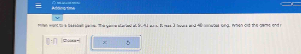 measUreMent 
Adding time 
Milan went to a baseball game. The game started at 9:41 a.m. It was 3 hours and 40 minutes long. When did the game end? 
Chaasev