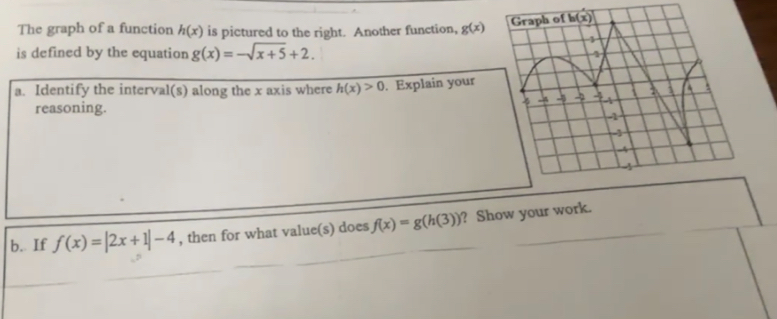 The graph of a function h(x) is pictured to the right. Another function, g(x)
is defined by the equation g(x)=-sqrt(x+5)+2.
a. Identify the interval(s) along the x axis where h(x)>0. Explain your
reasoning.
_
b. If f(x)=|2x+1|-4 , then for what value(s) does f(x)=g(h(3)) _ ? Show your work.