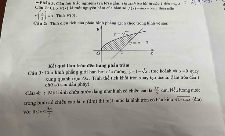 Phần 3. Câu hỏi trắc nghiệm trả lời ngắn. Thí sinh trả lời từ câu 1 đến câu 4
Câu 1: Cho F(x) là một nguyên hàm của hàm số f(x)=sin x+cos x thoả mãn
F( π /2 )=3. Tính F(0).
Câu 2: Tính diện tích của phần hình phẳng gạch chéo trong hình vẽ sau:
Kết quả làm tròn đến hàng phần trăm
Câu 3: Cho hình phẳng giới hạn bởi các đường y=1-sqrt(x) , trục hoành và x=9 quay
xung quanh trục Ox . Tính thể tích khối tròn xoay tạo thành. (làm tròn đến 1
chữ số sau dấu phảy).
Câu 4: : Một bình chứa nước dạng như hình có chiều cao là  3π /2 dm 1. Nếu lượng nước
trong bình có chiều cao là x (dm) thì mặt nước là hình tròn có bán kính sqrt(2-sin x) (dm)
với 0≤ x≤  3π /2 