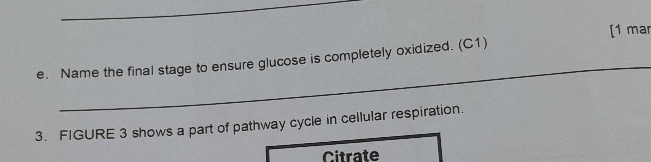 [1 mar 
_ 
e. Name the final stage to ensure glucose is completely oxidized. (C1) 
3. FIGURE 3 shows a part of pathway cycle in cellular respiration. 
Citrate