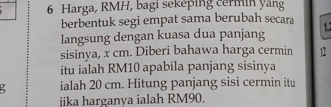 Harga, RMH, bagi sekeping cermin yang 
berbentuk segi empat sama berubah secara 
1. 
langsung dengan kuasa dua panjang 
sisinya, x cm. Diberi bahawa harga cermin 12
itu ialah RM10 apabila panjang sisinya
5
ialah 20 cm. Hitung panjang sisi cermin itu 
jika harganya ialah RM90.