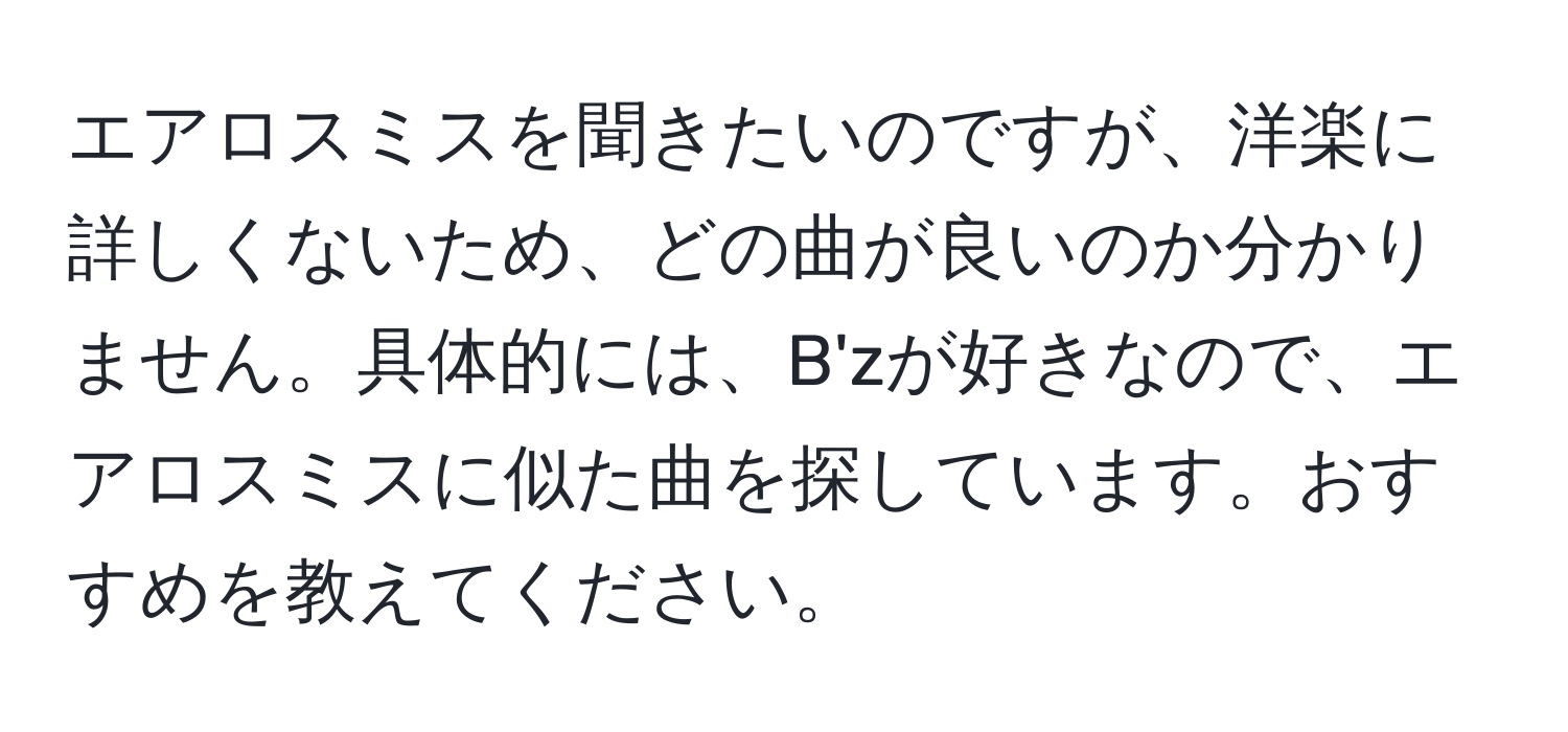 エアロスミスを聞きたいのですが、洋楽に詳しくないため、どの曲が良いのか分かりません。具体的には、B'zが好きなので、エアロスミスに似た曲を探しています。おすすめを教えてください。