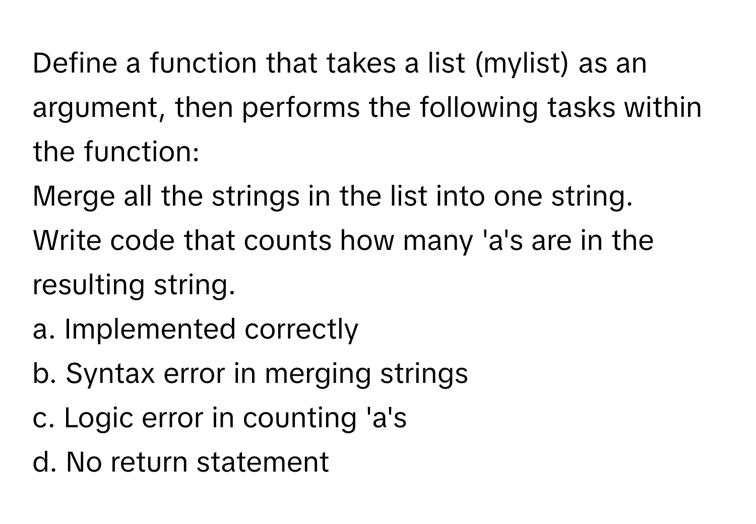 Define a function that takes a list (mylist) as an argument, then performs the following tasks within the function:

Merge all the strings in the list into one string. 
Write code that counts how many 'a's are in the resulting string. 
a. Implemented correctly 
b. Syntax error in merging strings 
c. Logic error in counting 'a's 
d. No return statement