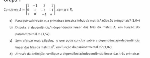 Grup 
Considere A=beginbmatrix 1&-1&2&1 0&1&-3&-1 1&0&-1&aendbmatrix , com alpha ∈ R. 
a) Para que valores de α, a primeira e terceira linhas da matriz A não são ortogonais? (1,0v)
b) Discuta a dependência/independência linear das filas da matriz A, em função do 
parâmetro real α. (1,5v)
c) Sem efetuar mais cálculos, o que pode concluir sobre a dependência/independência 
linear das filas da matriz A^T , em função do parâmetro real α? (1,0v)
d) Atravês da definição, verifique a dependência/independência linear das três primeiras