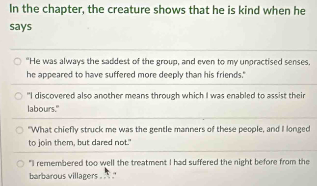 In the chapter, the creature shows that he is kind when he 
says 
“He was always the saddest of the group, and even to my unpractised senses, 
he appeared to have suffered more deeply than his friends." 
"I discovered also another means through which I was enabled to assist their 
labours." 
“What chiefly struck me was the gentle manners of these people, and I longed 
to join them, but dared not." 
"I remembered too well the treatment I had suffered the night before from the 
barbarous villagers . . . .''