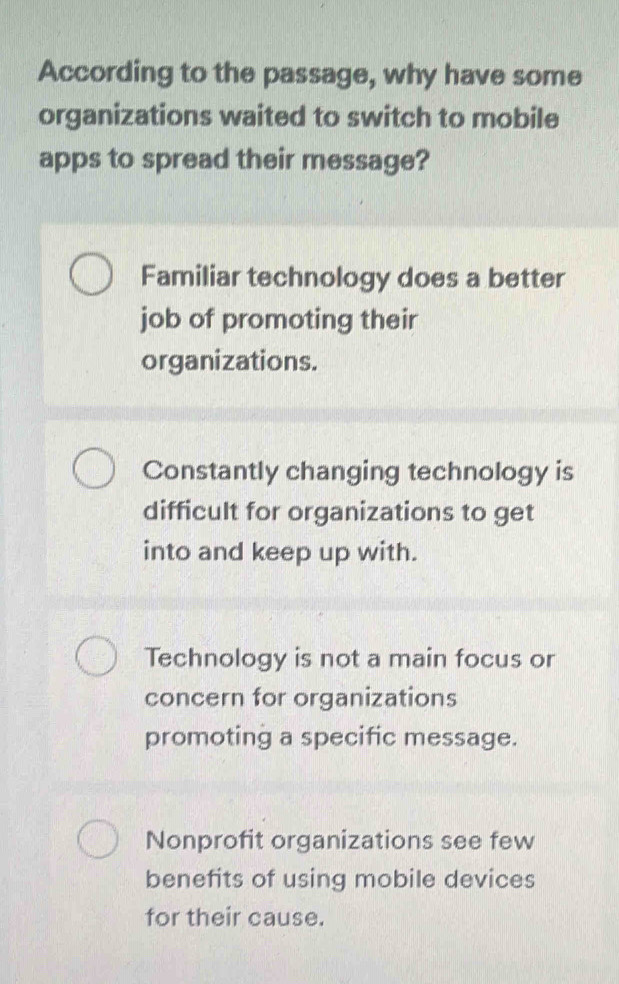 According to the passage, why have some
organizations waited to switch to mobile
apps to spread their message?
Familiar technology does a better
job of promoting their
organizations.
Constantly changing technology is
difficult for organizations to get
into and keep up with.
Technology is not a main focus or
concern for organizations
promoting a specific message.
Nonprofit organizations see few
benefits of using mobile devices
for their cause.