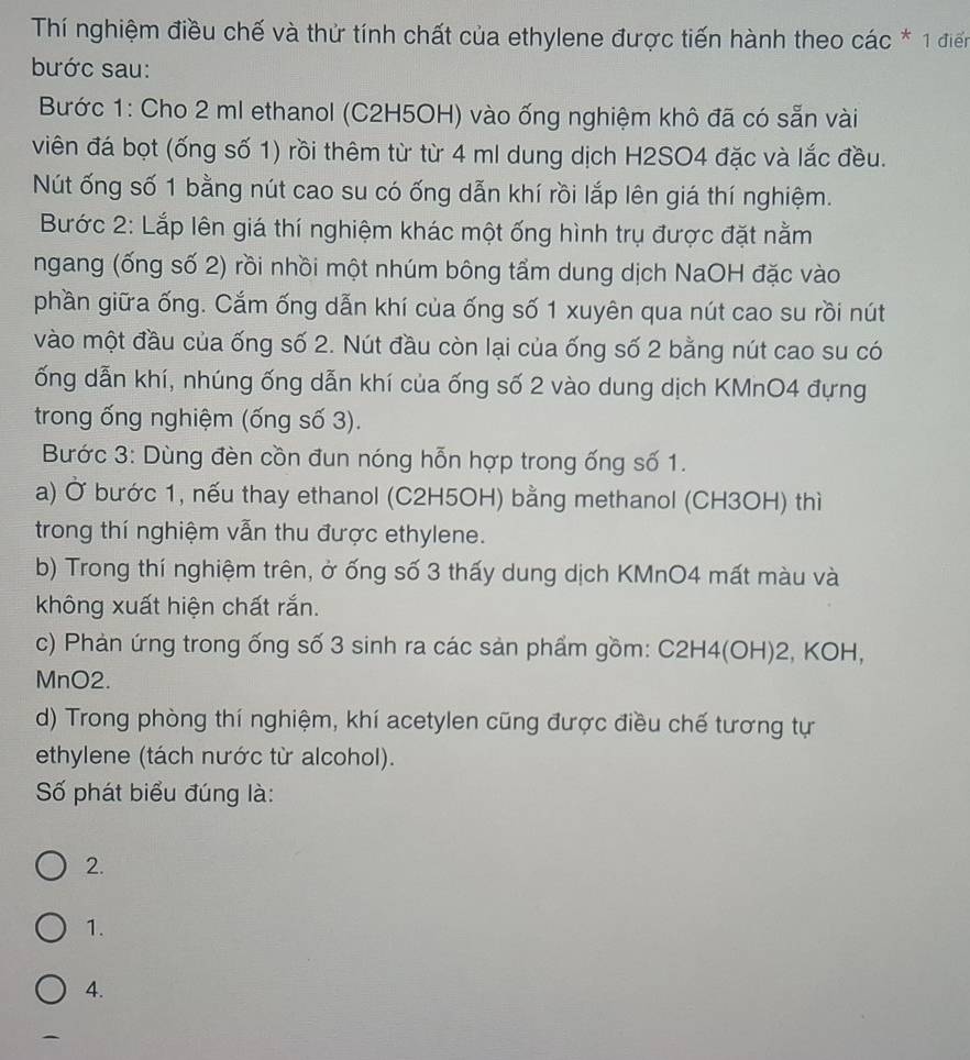 Thí nghiệm điều chế và thử tính chất của ethylene được tiến hành theo các * 1 điển
bước sau:
Bước 1: Cho 2 ml ethanol (C2H5OH) vào ống nghiệm khô đã có sẵn vài
viên đá bọt (ống số 1) rồi thêm từ từ 4 ml dung dịch H2SO4 đặc và lắc đều.
Nút ống số 1 bằng nút cao su có ống dẫn khí rồi lắp lên giá thí nghiệm.
Bước 2: Lắp lên giá thí nghiệm khác một ống hình trụ được đặt nằm
ngang (ống số 2) rồi nhồi một nhúm bông tẩm dung dịch NaOH đặc vào
phần giữa ống. Cắm ống dẫn khí của ống số 1 xuyên qua nút cao su rồi nút
vào một đầu của ống số 2. Nút đầu còn lại của ống số 2 bằng nút cao su có
ống dẫn khí, nhúng ống dẫn khí của ống số 2 vào dung dịch KMnO4 đựng
trong ống nghiệm (ống số 3).
Bước 3: Dùng đèn cồn đun nóng hỗn hợp trong ống số 1.
a) Ở bước 1, nếu thay ethanol (C2H5OH) bằng methanol (CH3OH) thì
trong thí nghiệm vẫn thu được ethylene.
b) Trong thí nghiệm trên, ở ống số 3 thấy dung dịch KMnO4 mất màu và
không xuất hiện chất rắn.
c) Phản ứng trong ống số 3 sinh ra các sản phẩm gồm: C2H4 (OH) 2, KOH,
MnO2.
d) Trong phòng thí nghiệm, khí acetylen cũng được điều chế tương tự
ethylene (tách nước từ alcohol).
Số phát biểu đúng là:
2.
1.
4.