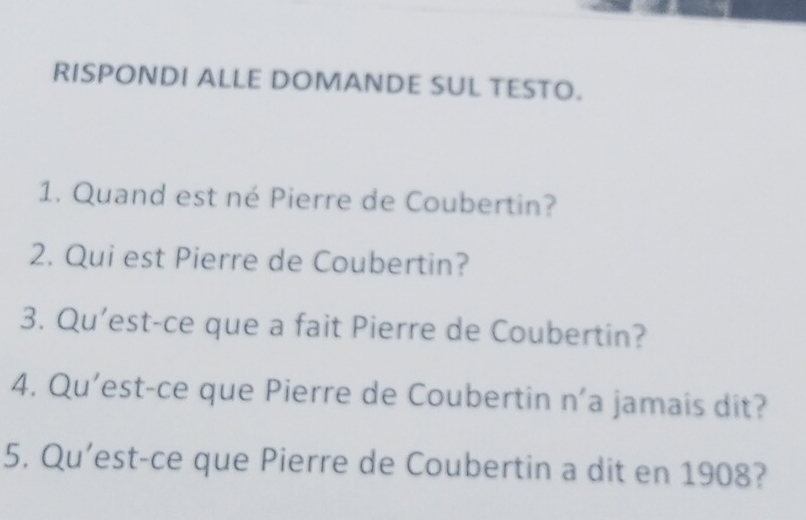 RISPONDI ALLE DOMANDE SUL TESTO. 
1. Quand est né Pierre de Coubertin? 
2. Qui est Pierre de Coubertin? 
3. Qu'est-ce que a fait Pierre de Coubertin? 
4. Qu'est-ce que Pierre de Coubertin n'a jamais dit? 
5. Qu'est-ce que Pierre de Coubertin a dit en 1908?