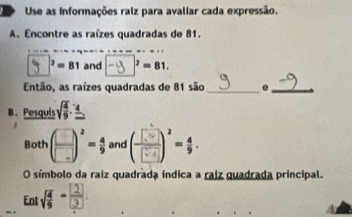 Use as informações raiz para avaliar cada expressão. 
A、 Encontre as raízes quadradas de 81. 
 ² - 81 and -ふ ³ = 81. 
Então, as raízes quadradas de 81 são_ e_ 
B. Pesquis sqrt(frac 4)9· frac 4
Both ( □ /□  )^2= 4/9  and ()'-; 
O símbolo da raiz quadrada indica a raiz quadrada principal. 
Eo a