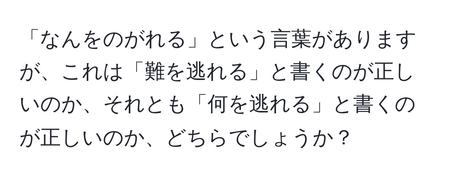 「なんをのがれる」という言葉がありますが、これは「難を逃れる」と書くのが正しいのか、それとも「何を逃れる」と書くのが正しいのか、どちらでしょうか？