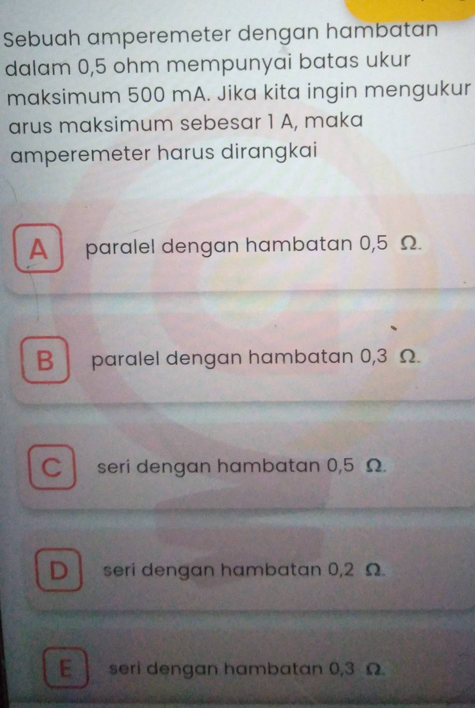 Sebuah amperemeter dengan hambatan
dalam 0,5 ohm mempunyai batas ukur
maksimum 500 mA. Jika kita ingin mengukur
arus maksimum sebesar 1 A, maka
amperemeter harus dirangkai
A paralel dengan hambatan 0,5 Ω.
B paralel dengan hambatan 0,3 Ω.
C seri dengan hambatan 0,5 Ω.
D seri dengan hambatan 0,2 Ω
E seri dengan hambatan 0,3 Ω