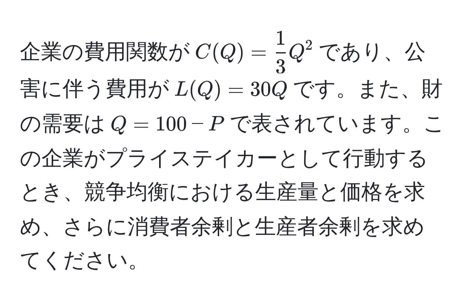 企業の費用関数が$C(Q) =  1/3 Q^2$であり、公害に伴う費用が$L(Q) = 30Q$です。また、財の需要は$Q = 100 - P$で表されています。この企業がプライステイカーとして行動するとき、競争均衡における生産量と価格を求め、さらに消費者余剰と生産者余剰を求めてください。