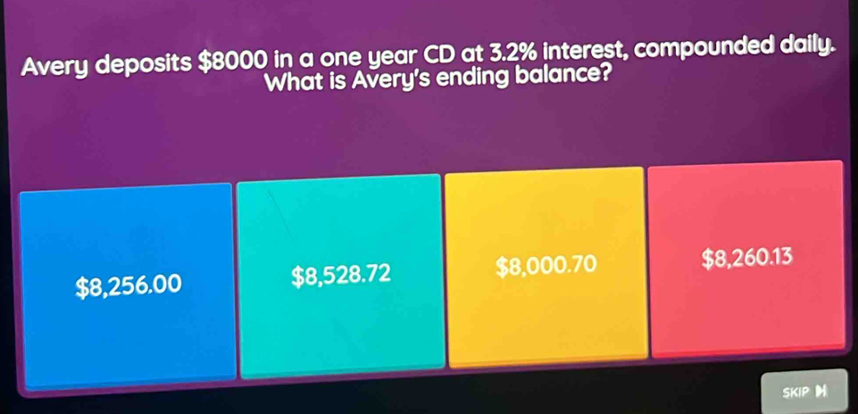 Avery deposits $8000 in a one year CD at 3.2% interest, compounded daily.
What is Avery's ending balance?
$8,256.00 $8,528.72 $8,000.70 $8,260.13
SKIP H