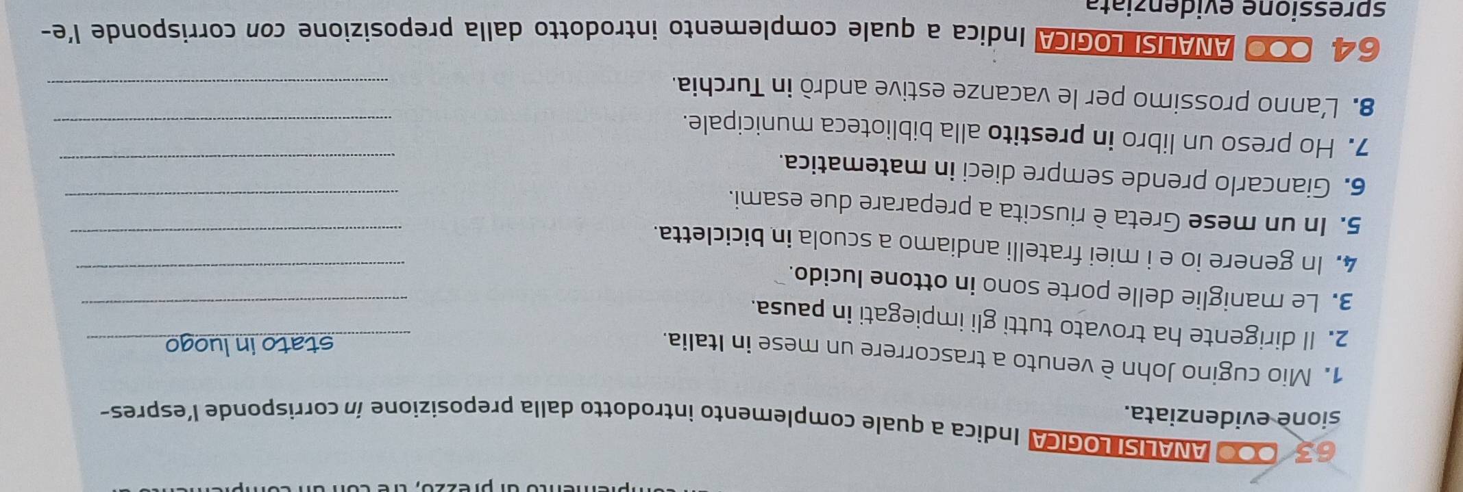 6 3 000 ANALISI LOGICA Indica a quale complemento introdotto dalla preposizione ín corrisponde l'espres- 
sione evidenziata. 
1. Mio cugino John è venuto a trascorrere un mese in Italia. 
_stato in luogo_ 
2. Il dirigente ha trovato tutti gli impiegati in pausa. 
_ 
3. Le maniglie delle porte sono in ottone lucido. 
_ 
4. In genere io e i miei fratelli andiamo a scuola in bicicletta._ 
5. In un mese Greta è riuscita a preparare due esami. 
_ 
6. Giancarlo prende sempre dieci in matematica. 
_ 
7. Ho preso un libro in prestito alla biblioteca municipale. 
_ 
8. L’anno prossimo per le vacanze estive andrò in Turchia._
64, 000 ANALISI LOGICA Indica a quale complemento introdotto dalla preposizione con corrisponde l'e- 
spressione evidenziata
