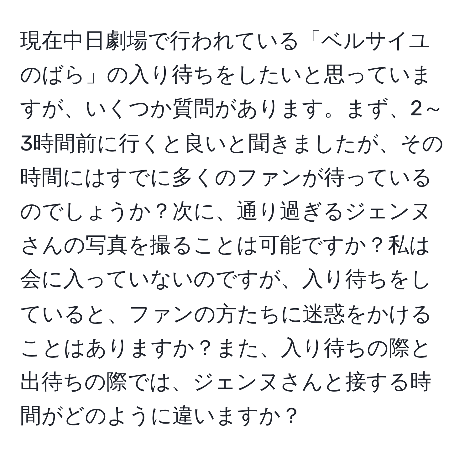 現在中日劇場で行われている「ベルサイユのばら」の入り待ちをしたいと思っていますが、いくつか質問があります。まず、2～3時間前に行くと良いと聞きましたが、その時間にはすでに多くのファンが待っているのでしょうか？次に、通り過ぎるジェンヌさんの写真を撮ることは可能ですか？私は会に入っていないのですが、入り待ちをしていると、ファンの方たちに迷惑をかけることはありますか？また、入り待ちの際と出待ちの際では、ジェンヌさんと接する時間がどのように違いますか？